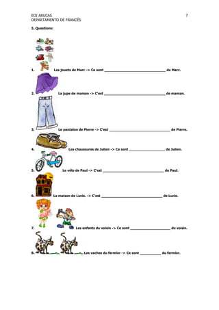 EOI ARUCAS
DEPARTAMENTO DE FRANCÉS
7
5. Questions:
1. Les jouets de Marc -> Ce sont _____________________________ de Marc.
2. La jupe de maman -> C'est _____________________________ de maman.
3. Le pantalon de Pierre -> C'est _____________________________ de Pierre.
4. Les chaussures de Julien -> Ce sont _________________ de Julien.
5. Le vélo de Paul -> C'est _____________________________ de Paul.
6. La maison de Lucie. -> C'est _____________________________ de Lucie.
7. Les enfants du voisin -> Ce sont ___________________ du voisin.
8. Les vaches du fermier -> Ce sont __________ du fermier.
 