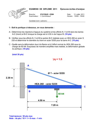 EXAMENS DE DIPLOME 2011 Épreuves écrites d'analyse
Branche : STATIQUE + RDM Date : 13 juillet 2011
Examinateur : I. Corminboeuf Horaire : 13h00 - 15h00
Candidat (nom / prénom) :
1 - Soit le portique ci-dessous, on vous demande :
A - Déterminez les réactions d’appuis du système et les efforts N, V et M dans les barres
A-C (tirant) et B-C lorsque la charge est à 4.50 m de l’appui B. (10 pts)
B - Vérifiez sous les efforts N, V et M la section B-C réalisée avec un HEA 260 en acier S
235 et déterminer le diamètre du tirant en acier S355 pour la barre A-C. (10 pts)
C - Quelle sera la déformation due à la flexion et à l’effort normal du HEA 260 sous la
charge de 60 kN. Esquissez de manière amplifiée mais réaliste, la déformation globale
du portique. (10 pts)
4.50 m
HEA 260 - acier S235
60 kN
Total épreuve 50 pts max
Note : nb pts / 10 + 1 = 6 max - 1 min
(total 30 pts)
2.30 m
A
7.20 m
B
C
Ø ? - acier S355
γq = 1.5
 
