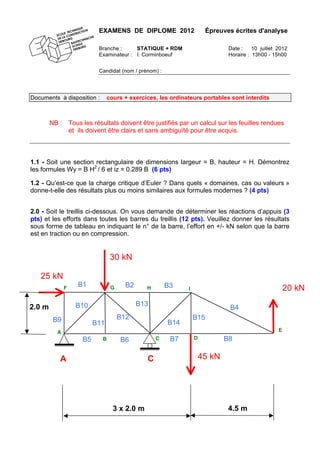 EXAMENS DE DIPLOME 2012 Épreuves écrites d'analyse
Branche : STATIQUE + RDM Date : 10 juillet 2012
Examinateur : I. Corminboeuf Horaire : 13h00 - 15h00
Candidat (nom / prénom) :
Documents à disposition : cours + exercices, les ordinateurs portables sont interdits
NB : Tous les résultats doivent être justifiés par un calcul sur les feuilles rendues
et ils doivent être clairs et sans ambiguïté pour être acquis.
1.1 - Soit une section rectangulaire de dimensions largeur = B, hauteur = H. Démontrez
les formules Wy = B H2
/ 6 et iz = 0.289 B (6 pts)
1.2 - Qu’est-ce que la charge critique d’Euler ? Dans quels « domaines, cas ou valeurs »
donne-t-elle des résultats plus ou moins similaires aux formules modernes ? (4 pts)
2.0 - Soit le treillis ci-dessous. On vous demande de déterminer les réactions d’appuis (3
pts) et les efforts dans toutes les barres du treillis (12 pts). Veuillez donner les résultats
sous forme de tableau en indiquant le n° de la barre, l’effort en +/- kN selon que la barre
est en traction ou en compression.
E
A C
30 kN
20 kN
45 kN
25 kN
B2B1
B4
B8
B3
B6B5
B10
B9
B7
B12
B11
B13
B14
B15
4.5 m
2.0 m
3 x 2.0 m
A
IH
B C D
GF
 