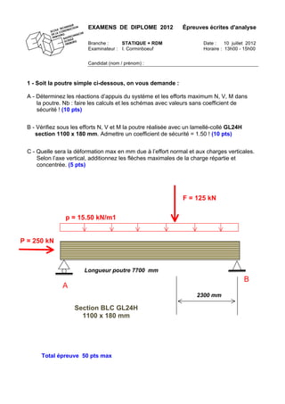 EXAMENS DE DIPLOME 2012 Épreuves écrites d'analyse
Branche : STATIQUE + RDM Date : 10 juillet 2012
Examinateur : I. Corminboeuf Horaire : 13h00 - 15h00
Candidat (nom / prénom) :
1 - Soit la poutre simple ci-dessous, on vous demande :
A - Déterminez les réactions d’appuis du système et les efforts maximum N, V, M dans
la poutre. Nb : faire les calculs et les schémas avec valeurs sans coefficient de
sécurité ! (10 pts)
B - Vérifiez sous les efforts N, V et M la poutre réalisée avec un lamellé-collé GL24H
section 1100 x 180 mm. Admettre un coefficient de sécurité = 1.50 ! (10 pts)
C - Quelle sera la déformation max en mm due à l’effort normal et aux charges verticales.
Selon l’axe vertical, additionnez les flèches maximales de la charge répartie et
concentrée. (5 pts)
Total épreuve 50 pts max
B
A
P = 250 kN
Longueur poutre 7700 mm
p = 15.50 kN/m1
F = 125 kN
2300 mm
Section BLC GL24H
1100 x 180 mm
 