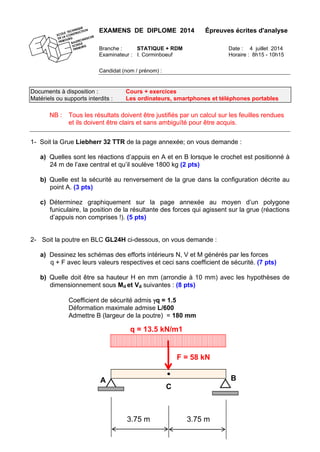 EXAMENS DE DIPLOME 2014 Épreuves écrites d'analyse
Branche : STATIQUE + RDM Date : 4 juillet 2014
Examinateur : I. Corminboeuf Horaire : 8h15 - 10h15
Candidat (nom / prénom) :
Documents à disposition : Cours + exercices
Matériels ou supports interdits : Les ordinateurs, smartphones et téléphones portables
NB : Tous les résultats doivent être justifiés par un calcul sur les feuilles rendues
et ils doivent être clairs et sans ambiguïté pour être acquis.
1- Soit la Grue Liebherr 32 TTR de la page annexée; on vous demande :
a) Quelles sont les réactions d’appuis en A et en B lorsque le crochet est positionné à
24 m de l’axe central et qu’il soulève 1800 kg (2 pts)
b) Quelle est la sécurité au renversement de la grue dans la configuration décrite au
point A. (3 pts)
c) Déterminez graphiquement sur la page annexée au moyen d’un polygone
funiculaire, la position de la résultante des forces qui agissent sur la grue (réactions
d’appuis non comprises !). (5 pts)
2- Soit la poutre en BLC GL24H ci-dessous, on vous demande :
a) Dessinez les schémas des efforts intérieurs N, V et M générés par les forces
q + F avec leurs valeurs respectives et ceci sans coefficient de sécurité. (7 pts)
b) Quelle doit être sa hauteur H en mm (arrondie à 10 mm) avec les hypothèses de
dimensionnement sous Md et Vd suivantes : (8 pts)
Coefficient de sécurité admis γq = 1.5
Déformation maximale admise L/600
Admettre B (largeur de la poutre) = 180 mm
A
C
B
q = 13.5 kN/m1
F = 58 kN
3.75 m3.75 m
 