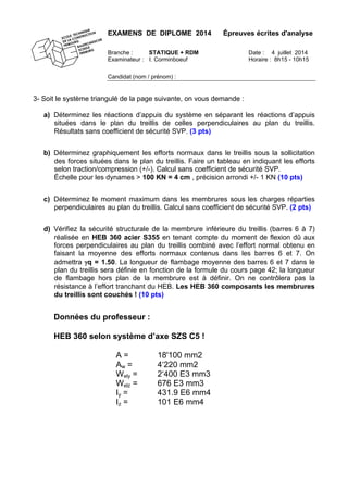 EXAMENS DE DIPLOME 2014 Épreuves écrites d'analyse
Branche : STATIQUE + RDM Date : 4 juillet 2014
Examinateur : I. Corminboeuf Horaire : 8h15 - 10h15
Candidat (nom / prénom) :
3- Soit le système triangulé de la page suivante, on vous demande :
a) Déterminez les réactions d’appuis du système en séparant les réactions d’appuis
situées dans le plan du treillis de celles perpendiculaires au plan du treillis.
Résultats sans coefficient de sécurité SVP. (3 pts)
b) Déterminez graphiquement les efforts normaux dans le treillis sous la sollicitation
des forces situées dans le plan du treillis. Faire un tableau en indiquant les efforts
selon traction/compression (+/-). Calcul sans coefficient de sécurité SVP.
Échelle pour les dynames > 100 KN = 4 cm , précision arrondi +/- 1 KN (10 pts)
c) Déterminez le moment maximum dans les membrures sous les charges réparties
perpendiculaires au plan du treillis. Calcul sans coefficient de sécurité SVP. (2 pts)
d) Vérifiez la sécurité structurale de la membrure inférieure du treillis (barres 6 à 7)
réalisée en HEB 360 acier S355 en tenant compte du moment de flexion dû aux
forces perpendiculaires au plan du treillis combiné avec l’effort normal obtenu en
faisant la moyenne des efforts normaux contenus dans les barres 6 et 7. On
admettra γq = 1.50. La longueur de flambage moyenne des barres 6 et 7 dans le
plan du treillis sera définie en fonction de la formule du cours page 42; la longueur
de flambage hors plan de la membrure est à définir. On ne contrôlera pas la
résistance à l’effort tranchant du HEB. Les HEB 360 composants les membrures
du treillis sont couchés ! (10 pts)
Données du professeur :
HEB 360 selon système d’axe SZS C5 !
A = 18'100 mm2
Aw = 4‘220 mm2
Wely = 2‘400 E3 mm3
Welz = 676 E3 mm3
Iy = 431.9 E6 mm4
Iz = 101 E6 mm4
 