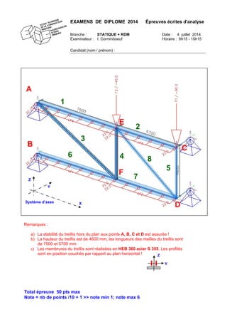 EXAMENS DE DIPLOME 2014 Épreuves écrites d'analyse
Branche : STATIQUE + RDM Date : 4 juillet 2014
Examinateur : I. Corminboeuf Horaire : 8h15 - 10h15
Candidat (nom / prénom) :
Total épreuve 50 pts max
Note = nb de points /10 + 1 >> note min 1; note max 6
B
A
D
C
7
6
5
4
3
2
1
E
F
Y
X
Z
Système d’axes
Remarques :
a) La stabilité du treillis hors du plan aux points A, B, C et D est assurée !
b) La hauteur du treillis est de 4600 mm, les longueurs des mailles du treillis sont
de 7500 et 5700 mm.
c) Les membrures du treillis sont réalisées en HEB 360 acier S 355. Les profilés
sont en position couchés par rapport au plan horizontal ! Z
Y
8
 