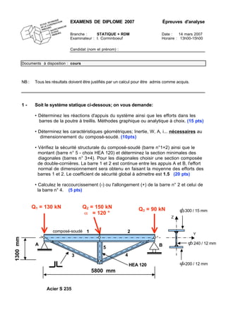 EXAMENS DE DIPLOME 2007 Épreuves d'analyse
Branche : STATIQUE + RDM Date : 14 mars 2007
Examinateur : I. Corminboeuf Horaire : 13h00-15h00
Candidat (nom et prénom) :
Documents à disposition : cours
NB : Tous les résultats doivent être justifiés par un calcul pour être admis comme acquis.
1 - Soit le système statique ci-dessous; on vous demande:
• Déterminez les réactions d'appuis du système ainsi que les efforts dans les
barres de la poutre à treillis. Méthodes graphique ou analytique à choix. (15 pts)
• Déterminez les caractéristiques géométriques; Inertie, W, A, i... nécessaires au
dimensionnement du composé-soudé. (10pts)
• Vérifiez la sécurité structurale du composé-soudé (barre n°1+2) ainsi que le
montant (barre n° 5 - choix HEA 120) et déterminez la section minimales des
diagonales (barres n° 3+4). Pour les diagonales choisir une section composée
de double-cornières. La barre 1 et 2 est continue entre les appuis A et B, l'effort
normal de dimensionnement sera obtenu en faisant la moyenne des efforts des
barres 1 et 2. Le coefficient de sécurité global à admettre est 1.5 (20 pts)
• Calculez le raccourcissement (-) ou l'allongement (+) de la barre n° 2 et celui de
la barre n° 4. (5 pts)
Acier S 235
200 / 12 mm
300 / 15 mm
Z
Y
240 / 12 mm
1300mm
Q2 = 150 kN
α = 120 °
5800 mm
A B
composé-soudé
Q1 = 130 kN Q3 = 90 kN
1 2
3
5
4
HEA 120
 
