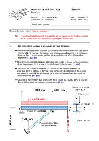 EXAMENS DE DIPLOME 2008 Épreuves
d'analyse
Branche : STATIQUE + RDM Date : 1 février 2008
Examinateur : I. Corminboeuf Horaire : 1400 - 1600
Candidat (nom / prénom) :
Documents à disposition : cours + exercices
NB : Tous les résultats doivent être justifiés par un calcul sur les feuilles rendues
et ils doivent être clairs et sans ambiguïté pour être acquis.
1 - Soit le système statique ci-dessous; on vous demande:
Déterminez les réactions d'appuis du système ainsi que les schémas des efforts
intérieurs N - V - Mmax / Mmin avec leur position dans la poutre et le poteau ci-
dessous. Les charges seront traitées sans coefficient de sécurité dans les
diagrammes. (20 pts)
Déterminez les caractéristiques géométriques; InertieY, WY, A, iY, nécessaires au
dimensionnement de la poutre horizontale composée-soudée. (10 pts)
Vérifiez la sécurité structurale de la poutre dans les tronçons A-B et B-C
ainsi que dans le poteau et donnez votre conclusion. Le coefficient de sécurité
global admis est 1.50. La vérification de la sécurité sous effort tranchant n'est
pas demandée. (11 pts)
Calculez la déformation due à la flexion de la poutre au bout du porte-à-faux en
C et la déformation du poteau avec son sens. (9 pts)
D
400 / 20 (2)
Q=150kN
8500 mm
6250mm
g + q = 25 kN/m
Poteau en acier S355
section HEA 300
A
Section de la poutre
acier S235
400 / 40 (3)
350 / 35 (1)
Z
Y
4000 mm
B
C
1500 mm
Poutre en acier S235
 