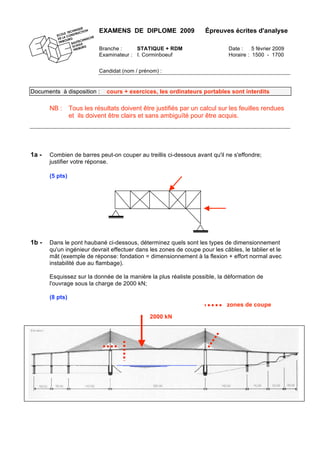 EXAMENS DE DIPLOME 2009 Épreuves écrites d'analyse
Branche : STATIQUE + RDM Date : 5 février 2009
Examinateur : I. Corminboeuf Horaire : 1500 - 1700
Candidat (nom / prénom) :
Documents à disposition : cours + exercices, les ordinateurs portables sont interdits
NB : Tous les résultats doivent être justifiés par un calcul sur les feuilles rendues
et ils doivent être clairs et sans ambiguïté pour être acquis.
1a - Combien de barres peut-on couper au treillis ci-dessous avant qu'il ne s'effondre;
justifier votre réponse.
(5 pts)
1b - Dans le pont haubané ci-dessous, déterminez quels sont les types de dimensionnement
qu'un ingénieur devrait effectuer dans les zones de coupe pour les câbles, le tablier et le
mât (exemple de réponse: fondation = dimensionnement à la flexion + effort normal avec
instabilité due au flambage).
Esquissez sur la donnée de la manière la plus réaliste possible, la déformation de
l'ouvrage sous la charge de 2000 kN;
(8 pts)
2000 kN
zones de coupe
 
