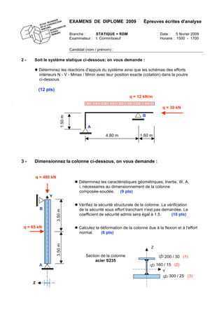 EXAMENS DE DIPLOME 2009 Épreuves écrites d'analyse
Branche : STATIQUE + RDM Date : 5 février 2009
Examinateur : I. Corminboeuf Horaire : 1500 - 1700
Candidat (nom / prénom) :
2 - Soit le système statique ci-dessous; on vous demande :
 Déterminez les réactions d'appuis du système ainsi que les schémas des efforts
intérieurs N - V - Mmax / Mmin avec leur position exacte (cotation) dans la poutre
ci-dessous.
(12 pts)
3 - Dimensionnez la colonne ci-dessous, on vous demande :
 Déterminez les caractéristiques géométriques; Inertie, W, A,
i, nécessaires au dimensionnement de la colonne
composée-soudée. (9 pts)
 Vérifiez la sécurité structurale de la colonne. La vérification
de la sécurité sous effort tranchant n'est pas demandée. Le
coefficient de sécurité admis sera égal à 1.5. (10 pts)
 Calculez la déformation de la colonne due à la flexion et à l'effort
normal. (6 pts)
Section de la colonne
acier S235
200 / 30 (1)
160 / 15 (2)
Z
Y
300 / 25 (3)
q = 12 kN/m
q = 30 kN
A
B
4.80 m 1.60 m
1.50m
q = 480 kN
q = 65 kN
3.50m3.50m
A
B
Z
Y
 