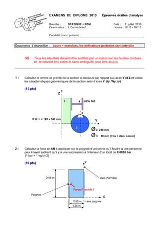 EXAMENS DE DIPLOME 2010 Épreuves écrites d'analyse
Branche : STATIQUE + RDM Date : 8 juillet 2010
Examinateur : I. Corminboeuf Horaire : 8h15 - 10h15
Candidat (nom / prénom) :
Documents à disposition : cours + exercices, les ordinateurs portables sont interdits
NB : Tous les résultats doivent être justifiés par un calcul sur les feuilles rendues
et ils doivent être clairs et sans ambiguïté pour être acquis.
1 - Calculez le centre de gravité de la section ci-dessous par rapport aux axes Y et Z et toutes
les caractéristiques géométriques de la section selon l’axes Y (Iy, Wy, iy)
(15 pts)
2 - Calculez la force en kN à appliquer sur la poignée d’une porte qu’il faudra à une personne
pour l’ouvrir sachant qu’il y a une surpression à l’intérieur d’un local de 0,0036 bar.
(1 bar = 1 kg/cm2)
(10 pts)
Axe charnière
Poignée
0.95 m = axe poignée
1.25 m
2.08 m
Force F en kN ?
Y
X
Ø2 240 mm
Ø3 80 mm (trou = demi cercle)
Y
Z
B X H = 120 x 340 mm
2
3
1 HEA 1604
 