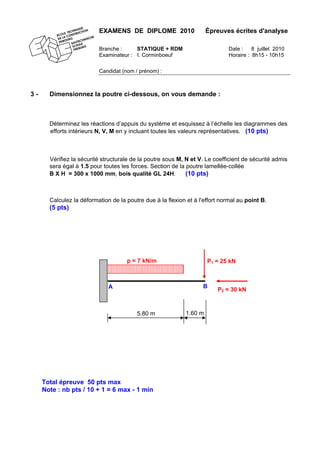 EXAMENS DE DIPLOME 2010 Épreuves écrites d'analyse
Branche : STATIQUE + RDM Date : 8 juillet 2010
Examinateur : I. Corminboeuf Horaire : 8h15 - 10h15
Candidat (nom / prénom) :
3 - Dimensionnez la poutre ci-dessous, on vous demande :
Déterminez les réactions d’appuis du système et esquissez à l’échelle les diagrammes des
efforts intérieurs N, V, M en y incluant toutes les valeurs représentatives. (10 pts)
Vérifiez la sécurité structurale de la poutre sous M, N et V. Le coefficient de sécurité admis
sera égal à 1.5 pour toutes les forces. Section de la poutre lamellée-collée
B X H = 300 x 1000 mm, bois qualité GL 24H. (10 pts)
Calculez la déformation de la poutre due à la flexion et à l'effort normal au point B.
(5 pts)
P2 = 30 kNA B
5.80 m 1.60 m
p = 7 kN/m P1 = 25 kN
Total épreuve 50 pts max
Note : nb pts / 10 + 1 = 6 max - 1 min
 