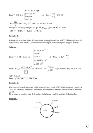 Cp 4193 J / kg.K
                      =374,6 10-6                               4m
Pour Tf=348 K                                 et    Re D           =1,70 105
                     k=0,668                                     D
                     Pr=2,35
      hD
Nu          0, 023 Re0,8 Pr1/ 3 467
                     D                     h=7805 W/m 2K
       k
Puisque la chaleur q est égale à : q     mC p (Tsortie -Te )= 4,18 10 5 W donc,
4,18 10 5    h DL(Ts Tm )       L = 8, 5 m

Exercice 5 :

Un tube horizontal de 5 mm de diamètre est immergé dans l’eau à 18°C. Si la température de
la surface du tube est 56°C, déterminer la chaleur par unité de longueur dégagée du tube.

Solution :
                                       361,8 10 6
                                Pr=4,62
                                k=0,628                                          hD
Pour Tf= 310 K (eau)                                       et    Nu D   C Ra n
                                                                                  k
                                   993,1 kg / m3
                                 =695 10-6
               g (Ts T )D3                           C=0,48
Pour : Ra D             2
                               Pr 1,59 105                  ce qui donne : NuD = 9,6 et h =
                                                     n=0,25

1204 W/m 2.K
Donc, q’=h D(Ts-T ) = 718 W/m

Exercice 6 :

Une lampe à incandescence de 20 W, sa température est de 125°C située dans une chambre à
25°C. La lampe est assimilée à une sphère de diamètre 40 mm et d’un coefficient d’émission
de 0,8.
Déterminer le transfert total de la surface de la lampe vers l’air ambiant de la chambre.

Solution :




                                                                                              3
 