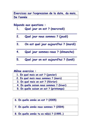 Exercices sur l’expression de la date, du mois,
De l’année
Réponds aux questions :
1. Quel jour on est ? (mercredi)
___________________________________
2. Quel jour nous sommes ? (jeudi)
___________________________________
3. On est quel jour aujourd’hui ? (mardi)
___________________________________
4. Quel jour sommes-nous ? (dimanche)
___________________________________
5. Quel jour on est aujourd’hui ? (lundi)
___________________________________
Même exercice :
1. En quel mois on est ? (janvier)
2. En quel mois nous sommes ? (mars)
3. En quel mois on est ? (février)
4. En quelle saison nous sommes ? (hiver)
5. En quelle saison on est ? (printemps)
6. En quelle année on est ? (2005)
7. En quelle année nous sommes ? (2004)
8. En quelle année tu es né(e) ? (1995…)
 