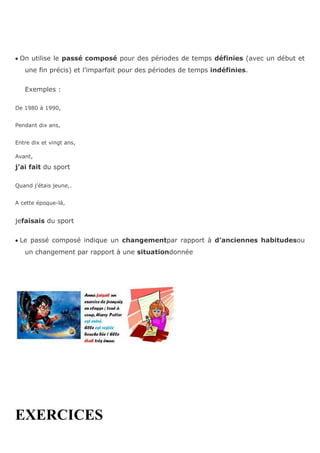 On utilise le passé composé pour des périodes de temps définies (avec un début et
une fin précis) et l’imparfait pour des périodes de temps indéfinies.
Exemples :
De 1980 à 1990,
Pendant dix ans,
Entre dix et vingt ans,
Avant,
j’ai fait du sport
Quand j’étais jeune,.
A cette époque-là,
jefaisais du sport
Le passé composé indique un changementpar rapport à d’anciennes habitudesou
un changement par rapport à une situationdonnée
EXERCICES
 