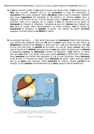 Récrivez les textes suivants au passé. Conjuguez les verbes au passé composé ou à l'imparfait selon le cas.
A. C'est le premier juillet. Il est quatre heures de l'après-midi. Il fait très chaud. Je
fais des courses. Pendant que je me promène le long du boulevard, je
rencontre mon amie Jocelyne. Nous décidons d'aller chez le bijoutier. Pendant
que nous regardons les bracelets et les colliers, un homme entre dans le
magasin. Il a environ 25 ans. Il a les cheveux roux. Il porte un pantalon noir, une
chemise verte et un masque sur le visage, Il tire un révolver de sa poche et
demande de l'argent à l'employé. L'employé a peur et il donne tout l'argent qui
est dans la caisse. Mais heureusement, un autre employé voit le bandit et
comprend la situation. Il appelle la police. Les agents de police arrivent
quelques minutes après et arrêtent le voleur.
B. La semaine dernière....... Mon amie Véronique me demande d'aller chez elle pour
une soirée très élégante. Elle me dit que je peux venir avec un ami. Alors, je
téléphone à Didier et je l'invite à y aller avec moi. J'ai une robe blanche, elle est
à mon avis très jolie; je décide de la porter. Ce soir-là, Didier arrive chez moi
vers 8 heures et il attend parce que je ne suis pas prête. Pendant qu'il m'attend
le téléphone sonne. Je demande à Didier de répondre. C'est Patrick, un autre
ami qui veut aller à la soirée avec nous. Nous partons à 8h30 chez Véronique.
Nous passons une soirée très agréable. Il y a un bon orchestre. Nous dansons
toute la nuit. A 3 heures du matin, nous décidons de partir. J'ai si mal aux pieds
que je ne peux plus marcher. Nous montons en voiture. Quand j'arrive à la
maison, je me couche immédiatement et je dors jusqu'à midi le lendemain.
 