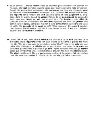 C. Jeudi dernier ....Mariel monte dans sa chambre pour préparer son examen de
français. Elle veut travailler toute la soirée pour avoir une bonne note à l'examen.
Quand elle arrive dans sa chambre, elle remarque que tous ses vêtements sont
en désordre. Elle commence à les ranger. Puis, comme il fait encore clair dehors,
elle regarde par la fenêtre. Elle voit ses amis Daniel et Jane qui jouent au ping-
pong dans le jardin. Quand ils voient Mariel, ils lui demandent de descendre
jouer avec eux. Nicole ne sait pas si quoi faire. Elle hésite et elle réfléchit
quelques minutes. Finalement elle descend rejoindre ses amis. Ils jouent une
demi-heure et après, Daniel qui n'a rien à faire invite Mariel à prendre une tasse
de café. Elle accepte et ils vont au café "Chez Jacques". Ils restent pendant
deux heures. Mariel rentre chez elle à onze heures du soir. Il est trop tard pour
étudier. Elle se couche et s'endort.
D. Quand j'ai six ans, mon père m'achète une bicyclette. Je ne sais pas faire de la
bicyclette, mais j'apprends vite. Un jour, quand je me lève, il pleut. Ma mère
me dit: "Ne sors pas avec ta bicyclettee aujourd'hui!" Mais je ne suis pas une
petite fille obéissante, je décide de ne pas écouter ma mère. Je prends ma
bicyclette qui est dans le garage et je sors. Après quelques minutes, je tombe
parce que je vais trop vite. Je commence à pleurer. Ma mère m'entend pleurer.
Elle vient rapidement. Elle me porte dans ses bras à la maison. J'ai très mal au
bras. Ma mère me conduit à l'hôpital. Un docteur dit que j'ai le bras cassé.
 