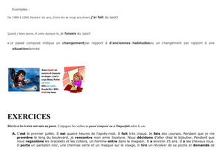 Exemples :
De 1980 à 1990,Pendant dix ans, Entre dix et vingt ans,Avant,j’ai fait du sport
Quand j’étais jeune,.A cette époque-là, je faisais du sport
Le passé composé indique un changementpar rapport à d’anciennes habitudesou un changement par rapport à une
situationdonnée
EXERCICES
Récrivez les textes suivants au passé. Conjuguez les verbes au passé composé ou à l'imparfait selon le cas.
A. C'est le premier juillet. Il est quatre heures de l'après-midi. Il fait très chaud. Je fais des courses. Pendant que je me
promène le long du boulevard, je rencontre mon amie Jocelyne. Nous décidons d'aller chez le bijoutier. Pendant que
nous regardons les bracelets et les colliers, un homme entre dans le magasin. Il a environ 25 ans. Il a les cheveux roux.
Il porte un pantalon noir, une chemise verte et un masque sur le visage, Il tire un révolver de sa poche et demande de
 