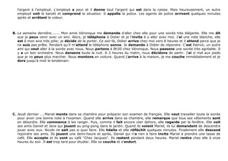l'argent à l'employé. L'employé a peur et il donne tout l'argent qui est dans la caisse. Mais heureusement, un autre
employé voit le bandit et comprend la situation. Il appelle la police. Les agents de police arrivent quelques minutes
après et arrêtent le voleur.
B. La semaine dernière....... Mon amie Véronique me demande d'aller chez elle pour une soirée très élégante. Elle me dit
que je peux venir avec un ami. Alors, je téléphone à Didier et je l'invite à y aller avec moi. J'ai une robe blanche, elle
est à mon avis très jolie; je décide de la porter. Ce soir-là, Didier arrive chez moi vers 8 heures et il attend parce que je
ne suis pas prête. Pendant qu'il m'attend le téléphone sonne. Je demande à Didier de répondre. C'est Patrick, un autre
ami qui veut aller à la soirée avec nous. Nous partons à 8h30 chez Véronique. Nous passons une soirée très agréable. Il
y a un bon orchestre. Nous dansons toute la nuit. A 3 heures du matin, nous décidons de partir. J'ai si mal aux pieds
que je ne peux plus marcher. Nous montons en voiture. Quand j'arrive à la maison, je me couche immédiatement et je
dors jusqu'à midi le lendemain.
C. Jeudi dernier ....Mariel monte dans sa chambre pour préparer son examen de français. Elle veut travailler toute la soirée
pour avoir une bonne note à l'examen. Quand elle arrive dans sa chambre, elle remarque que tous ses vêtements sont
en désordre. Elle commence à les ranger. Puis, comme il fait encore clair dehors, elle regarde par la fenêtre. Elle voit
ses amis Daniel et Jane qui jouent au ping-pong dans le jardin. Quand ils voient Mariel, ils lui demandent de descendre
jouer avec eux. Nicole ne sait pas si quoi faire. Elle hésite et elle réfléchit quelques minutes. Finalement elle descend
rejoindre ses amis. Ils jouent une demi-heure et après, Daniel qui n'a rien à faire invite Mariel à prendre une tasse de
café. Elle accepte et ils vont au café "Chez Jacques". Ils restent pendant deux heures. Mariel rentre chez elle à onze
heures du soir. Il est trop tard pour étudier. Elle se couche et s'endort.
 