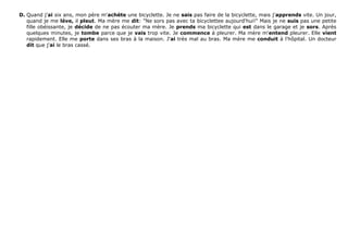 D. Quand j'ai six ans, mon père m'achète une bicyclette. Je ne sais pas faire de la bicyclette, mais j'apprends vite. Un jour,
quand je me lève, il pleut. Ma mère me dit: "Ne sors pas avec ta bicyclettee aujourd'hui!" Mais je ne suis pas une petite
fille obéissante, je décide de ne pas écouter ma mère. Je prends ma bicyclette qui est dans le garage et je sors. Après
quelques minutes, je tombe parce que je vais trop vite. Je commence à pleurer. Ma mère m'entend pleurer. Elle vient
rapidement. Elle me porte dans ses bras à la maison. J'ai très mal au bras. Ma mère me conduit à l'hôpital. Un docteur
dit que j'ai le bras cassé.
 