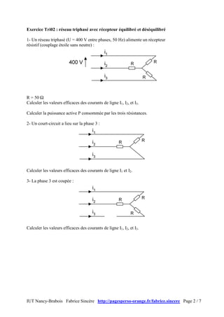 IUT Nancy-Brabois Fabrice Sincère http://pagesperso-orange.fr/fabrice.sincere Page 2 / 7
Exercice Tri02 : réseau triphasé avec récepteur équilibré et déséquilibré
1- Un réseau triphasé (U = 400 V entre phases, 50 Hz) alimente un récepteur
résistif (couplage étoile sans neutre) :
R = 50 Ω
Calculer les valeurs efficaces des courants de ligne I1, I2, et I3.
Calculer la puissance active P consommée par les trois résistances.
2- Un court-circuit a lieu sur la phase 3 :
Calculer les valeurs efficaces des courants de ligne I1 et I2.
3- La phase 3 est coupée :
Calculer les valeurs efficaces des courants de ligne I1, I2, et I3.
 