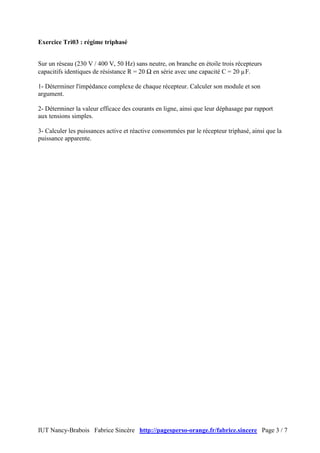 IUT Nancy-Brabois Fabrice Sincère http://pagesperso-orange.fr/fabrice.sincere Page 3 / 7
Exercice Tri03 : régime triphasé
Sur un réseau (230 V / 400 V, 50 Hz) sans neutre, on branche en étoile trois récepteurs
capacitifs identiques de résistance R = 20 Ω en série avec une capacité C = 20 µF.
1- Déterminer l'impédance complexe de chaque récepteur. Calculer son module et son
argument.
2- Déterminer la valeur efficace des courants en ligne, ainsi que leur déphasage par rapport
aux tensions simples.
3- Calculer les puissances active et réactive consommées par le récepteur triphasé, ainsi que la
puissance apparente.
 