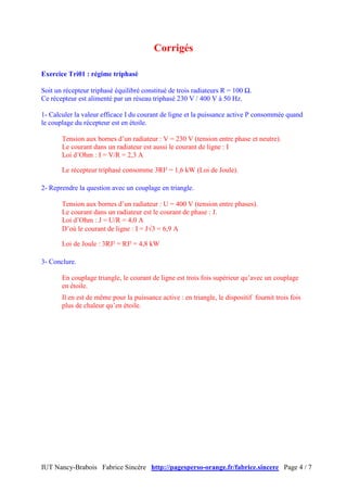 IUT Nancy-Brabois Fabrice Sincère http://pagesperso-orange.fr/fabrice.sincere Page 4 / 7
Corrigés
Exercice Tri01 : régime triphasé
Soit un récepteur triphasé équilibré constitué de trois radiateurs R = 100 Ω.
Ce récepteur est alimenté par un réseau triphasé 230 V / 400 V à 50 Hz.
1- Calculer la valeur efficace I du courant de ligne et la puissance active P consommée quand
le couplage du récepteur est en étoile.
Tension aux bornes d’un radiateur : V = 230 V (tension entre phase et neutre).
Le courant dans un radiateur est aussi le courant de ligne : I
Loi d’Ohm : I = V/R = 2,3 A
Le récepteur triphasé consomme 3RI² = 1,6 kW (Loi de Joule).
2- Reprendre la question avec un couplage en triangle.
Tension aux bornes d’un radiateur : U = 400 V (tension entre phases).
Le courant dans un radiateur est le courant de phase : J.
Loi d’Ohm : J = U/R = 4,0 A
D’où le courant de ligne : I = J√3 = 6,9 A
Loi de Joule : 3RJ² = RI² = 4,8 kW
3- Conclure.
En couplage triangle, le courant de ligne est trois fois supérieur qu’avec un couplage
en étoile.
Il en est de même pour la puissance active : en triangle, le dispositif fournit trois fois
plus de chaleur qu’en étoile.
 