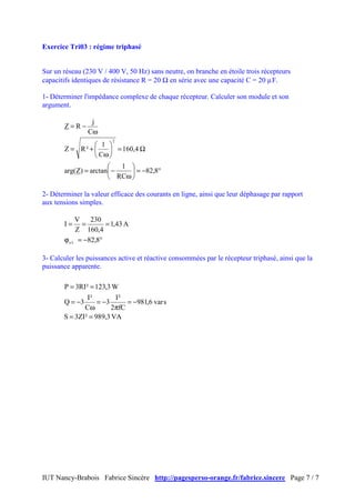 IUT Nancy-Brabois Fabrice Sincère http://pagesperso-orange.fr/fabrice.sincere Page 7 / 7
Exercice Tri03 : régime triphasé
Sur un réseau (230 V / 400 V, 50 Hz) sans neutre, on branche en étoile trois récepteurs
capacitifs identiques de résistance R = 20 Ω en série avec une capacité C = 20 µF.
1- Déterminer l'impédance complexe de chaque récepteur. Calculer son module et son
argument.
°−=





ω
−=
Ω=





ω
+=
ω
−=
8,82
RC
1
arctan)Zarg(
4,160
C
1
²RZ
C
j
RZ
2
2- Déterminer la valeur efficace des courants en ligne, ainsi que leur déphasage par rapport
aux tensions simples.
°−=ϕ
===
8,82
A43,1
4,160
230
Z
V
I
v/i
3- Calculer les puissances active et réactive consommées par le récepteur triphasé, ainsi que la
puissance apparente.
VA3,989²ZI3S
svar6,981
fC2
²I
3
C
²I
3Q
W3,123²RI3P
==
−=
π
−=
ω
−=
==
 