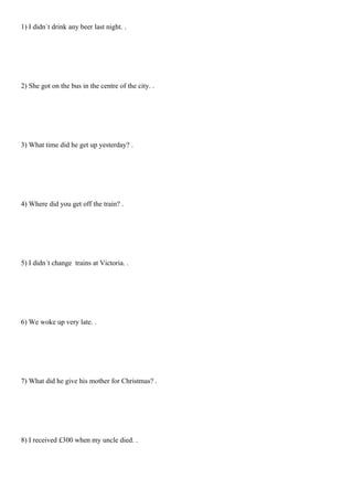 1) I didn´t drink any beer last night. .




2) She got on the bus in the centre of the city. .




3) What time did he get up yesterday? .




4) Where did you get off the train? .




5) I didn´t change trains at Victoria. .




6) We woke up very late. .




7) What did he give his mother for Christmas? .




8) I received £300 when my uncle died. .
 