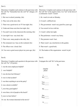 Part A.                                                     Part C.

Directions: Complete each sentence in the past tense with   Directions: Complete each sentence in the past tense with
the verb "be." Remember how the verb "be" changes. (10      the verb "be" in the negative form. Use "not" in the form of
points)                                                     a contraction: wasn't / weren't

1. She was in school yesterday. (be)                        1. He wasn't at work on Monday.

2. They were at the store. (be)                             2. It wasn't a difficult test.

3. There was a good movie on TV last night. (be)            3. The government wasn't very good five years ago.

4. Vindu and Anna were here last night. (be)                4. You weren't in love with her.

5. You and I were in the classroom this morning. (be)       5. I wasn't online last night.

6. Last night I was very tired. (be)                        6. The performers weren't very funny.

7. There were many people at the rally. (be)                7. The protester wasn't hurt.

8. The restaurant was busy on the weekend. (be)             8. There wasn't any strawberries in the garden.

9. The offices were closed. (be)                            9. That wasn't a good book.

10. You were a good soccer player ten years ago. (be)       10. The leaders of the organization weren't in jail.



Part B.                                                     Part D.

Directions: Complete each question in the past tense with   Conjugate the verb "be" in the past tense.
the verb "be." (10 points)
                                                                                             Be
1. was the store employees helpful?
                                                                  singular
2 was I helpful?                                                   plural

3. was she here last February?
                                                                  I _____
4. was it a bad accident?                                        We _____

5. was there anything to eat at the party?                      You _____
                                                                You _____
6. was a doctor available?

7_were they good apples?                                         He _____

8. were there a lot of people at the beach?

9_were we here before?                                          She _____
                                                                They _____
10. was the woman interested in the movie?
                                                                  It _____
 