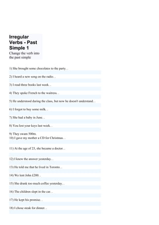 Irregular
Verbs - Past
Simple 1
Change the verb into
the past simple


1) She brought some chocolates to the party. .

2) I heard a new song on the radio. .

3) I read three books last week. .

4) They spoke French to the waitress. .

5) He understood during the class, but now he doesn't understand. .

6) I forgot to buy some milk. .

7) She had a baby in June. .

8) You lost your keys last week. .

9) They swam 500m.
10) I gave my mother a CD for Christmas. .


11) At the age of 23, she became a doctor. .


12) I knew the answer yesterday. .

13) He told me that he lived in Toronto. .

14) We lent John £200. .

15) She drank too much coffee yesterday. .

16) The children slept in the car. .

17) He kept his promise. .

18) I chose steak for dinner. .
 