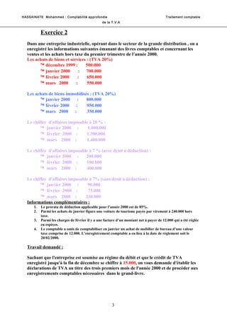 HASSAINATE Mohammed : Comptabilité approfondie Traitement comptable 
de la T.V.A 
Exercice 2 
Dans une entreprise industrielle, opérant dans le secteur de la grande distribution , on a 
enregistré les informations suivantes émanant des livres comptables et concernant les 
ventes et les achats hors taxe du premier trimestre de l’année 2000. 
Les achats de biens et services : (TVA 20%) 
ä décembre 1999 : 500.000 
ä janvier 2000 : 700.000 
ä février 2000 : 650.000 
ä mars 2000 : 550.000 
Les achats de biens immobilisés : (TVA 20%) 
ä janvier 2000 : 800.000 
ä février 2000 : 950.000 
ä mars 2000 : 350.000 
Le chiffre d'affaires imposable à 20 % : 
ä janvier 2000 : 1.000.000 
ä février 2000 : 1.300.000 
ä mars 2000 : 1.400.000 
Le chiffre d'affaires imposable à 7 % (avec droit à déduction) : 
ä janvier 2000 : 200.000 
ä février 2000 : 100.000 
ä mars 2000 : 400.000 
Le chiffre d'affaires imposable à 7% (sans droit à déduction) : 
ä janvier 2000 : 90.000 
ä février 2000 : 75.000 
ä mars 2000 : 230.000 
Informations complémentaires : 
1. Le prorata de déduction applicable pour l’année 2000 est de 85%. 
2. Parmi les achats de janvier figure une voiture de tourisme payée par virement à 240.000 hors 
taxe. 
3. Parmi les charges de février il y a une facture d’un montant net à payer de 12.000 qui a été réglée 
en espèces. 
4. Le comptable a omis de comptabiliser en janvier un achat de mobilier de bureau d’une valeur 
taxe comprise de 12.000. L’enregistrement comptable a eu lieu à la date de règlement soit le 
20/02/2000. 
Travail demandé : 
Sachant que l'entreprise est soumise au régime du débit et que le crédit de TVA 
enregistré jusqu'à la fin de décembre se chiffre à 15.000, on vous demande d'établir les 
déclarations de TVA au titre des trois premiers mois de l'année 2000 et de procéder aux 
enregistrements comptables nécessaires dans le grand-livre. 
3 
 
