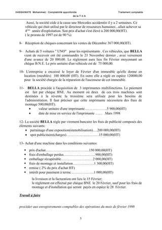 HASSAINATE Mohammed : Comptabilité approfondie Traitement comptable 
de la T.V.A 
Aussi, la société cède à la casse une Mercedes accidentée il y a 2 semaines. Ce 
véhicule qui était utilisé par le directeur de ressources humaines , allait achever sa 
4ème année d'exploitation. Son prix d'achat s'est élevé à 200 000,00(HT). 
( le prorata de 1997 est de 90 %) 
8- Réception de chèques concernant les ventes de Décembre 367 000,00(HT). 
9- Achats de 5 voitures " UNO" pour les représentants . Ces véhicules, que BELLA 
vient de recevoir ont été commandés le 23 Novembre dernier , avec versement 
d'une avance de 20 000,00. Le règlement aura lieu fin Février moyennant un 
chèque B.N.E. Le prix unitaire d'un véhicule est de 75 000,00. 
10- L'entreprise a encaissé le loyer de Février d'un immeuble qu'elle donne en 
location (meublés) 100 000,00 (HT). En outre elle a réglé en espèce 120000,00 
pour la société chargée de la réparation de l'ascenseur de cet immeuble. 
11- BELLA procède à l'acquisition de 3 imprimantes multifonctions. Le paiement 
est fait par chèque BNE. Au moment où deux de ces trois machines sont 
destinées à la revente la troisième sera utilisée pour les besoins de 
l'administration. Il faut préciser que cette imprimante nécessitera des frais de 
montage 500,00(HT). 
· valeur unitaire d'une imprimante……………….5 900,00(HT) 
· date de mise en service de l'imprimante …… .Mars 1998 
12- La société BELLA règle par virement bancaire les frais de publicité composés des 
éléments suivants: 
· parrainage d'une exposition(immobilisation)….200 000,00(HT) 
· spot publicitaire(charges)……….………………15 000,00(HT) 
13- Achat d'une machine dans les conditions suivantes: 
 prix d'achat……………………………….150 000,00(HT) 
 frais d'emballage perdus………………………900,00(HT) 
 emballage récupérable………………………2 000,00(HT) 
 frais de montage et installation………………1 300,00(HT) 
 remise ( 2% du prix d'achat HT) 
 intérêt pour paiement à terme………………..1 000,00(HT) 
la livraison et la facturation ont lieu le 15 Février; 
le règlement est effectué par chèque BNE le 20 Février, sauf pour les frais de 
montage et d'installation qui seront payés en espèce le 28 Février. 
Travail à faire 
procéder aux enregistrements comptables des opérations du mois de février 1998 
5 
 
