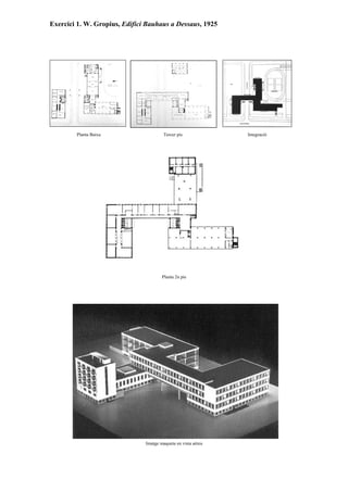 Exercici 1. W. Gropius, Edifici Bauhaus a Dessaus, 1925




        Planta Baixa                    Tercer pis             Integració




                                       Planta 2n pis




                               Imatge maqueta en vista aèrea