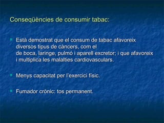 Conseqüències de consumir tabac:

   Està demostrat que el consum de tabac afavoreix
    diversos tipus de càncers, com el
    de boca, laringe, pulmó i aparell excretor; i que afavoreix
    i multiplica les malalties cardiovasculars.

   Menys capacitat per l’exercici físic.

   Fumador crònic: tos permanent.
 