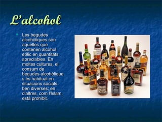 L’alcohol
    Les begudes
     alcohòliques són
     aquelles que
     contenen alcohol
     etílic en quantitats
     apreciables. En
     moltes cultures, el
     consum de
     begudes alcohòlique
     s és habitual en
     situacions socials
     ben diverses; en
     d'altres, com l'Islam,
     està prohibit.
 