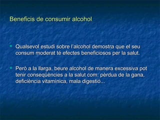 Beneficis de consumir alcohol



   Qualsevol estudi sobre l’alcohol demostra que el seu
    consum moderat té efectes beneficiosos per la salut.

   Però a la llarga, beure alcohol de manera excessiva pot
    tenir conseqüències a la salut com: pèrdua de la gana,
    deficiència vitamínica, mala digestió...
 