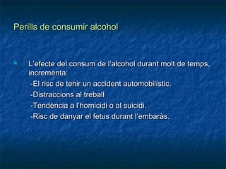 Perills de consumir alcohol


   L’efecte del consum de l’alcohol durant molt de temps,
    incrementa:
     -El risc de tenir un accident automobilístic.
     -Distraccions al treball
     -Tendència a l’homicidi o al suicidi.
     -Risc de danyar el fetus durant l’embaràs.
 