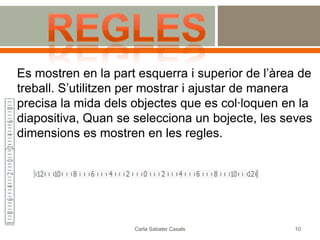 Es mostren en la part esquerra i superior de l’àrea de
treball. S’utilitzen per mostrar i ajustar de manera
precisa la mida dels objectes que es col·loquen en la
diapositiva, Quan se selecciona un bojecte, les seves
dimensions es mostren en les regles.




                     Carla Sabater Casals         10
 