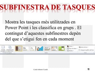 Mostra les tasques més utilitzades en
Power Point i les classifica en grups . El
contingut d’aquestes subfinestres depèn
del que s’etigui fen en cada moment




               Carla Sabater Casals          11
 