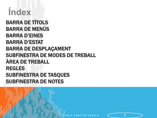 Índex
BARRA DE TÍTOLS
BARRA DE MENÚS
BARRA D’EINES
BARRA D’ESTAT
BARRA DE DESPLAÇAMENT
SUBFINESTRA DE MODES DE TREBALL
ÀREA DE TREBALL
REGLES
SUBFINESTRA DE TASQUES
SUBFINESTRA DE NOTES




                   CARLA SABATER CASALS   2
 