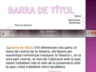 Tancar
                                                    Maximitzar
                                                    Minimitzar
     Tirar en darrere




 La barra de títols: S’hi diferencien tres parts: el
menú de control de la finestra, els botons per
maximitzar/minimitzar/restaurar la finestra i, en la
seva part central, el nom de l’aplicació amb la qual
estem treballant més el nom de la presentació amb
la qual s’està treballant entre lacudàtors
                             Carla Sabater Casals                3
 
