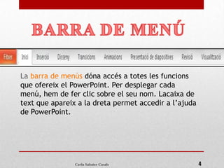 La barra de menús dóna accés a totes les funcions
que ofereix el PowerPoint. Per desplegar cada
menú, hem de fer clic sobre el seu nom. Lacaixa de
text que apareix a la dreta permet accedir a l’ajuda
de PowerPoint.




                Carla Sabater Casals                   4
 
