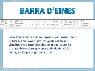 Permet accedir de manera ràpida a les funcions més
utilitzades en PowerPoint, les quals poden ser
visualitzades o ocultades des del menú Veure. La
qualitat de funcions que apareguin depèn de la
configuració que tingui cada usuari.

                                                     5


            Carla Sabater Casals
 