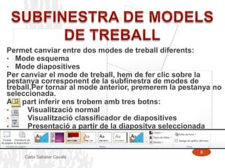 Permet canviar entre dos modes de treball diferents:
• Mode esquema
• Mode diapositives
Per canviar el mode de treball, hem de fer clic sobre la
pestanya corresponent de la subfinestra de modes de
treball.Per tornar al mode anterior, premerem la pestanya no
seleccionada.
A la part inferir ens trobem amb tres botns:
•     Visualització normal
•     Visualització classificador de diapositives
•     Presentació a partir de la diapositva seleccionada


                                                      8
     Carla Sabater Casals
 