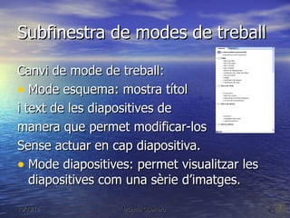 Subfinestra de modes de treball

Canvi de mode de treball:
• Mode esquema: mostra títol
i text de les diapositives de
manera que permet modificar-los
Sense actuar en cap diapositiva.
• Mode diapositives: permet visualitzar les
   diapositives com una sèrie d’imatges.

16/03/12          Mónica Guerrero             8
 