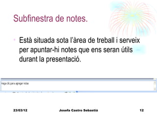 Subfinestra de notes.

• Està situada sota l’àrea de treball i serveix
  per apuntar-hi notes que ens seran útils
  durant la presentació.




23/03/12        Josefa Castro Sebastiá        12
 