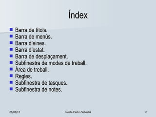 Índex
   Barra de títols.
   Barra de menús.
   Barra d’eines.
   Barra d’estat.
   Barra de desplaçament.
   Subfinestra de modes de treball.
   Àrea de treball.
   Regles.
   Subfinestra de tasques.
   Subfinestra de notes.


23/03/12                  Josefa Castro Sebastiá   2
 