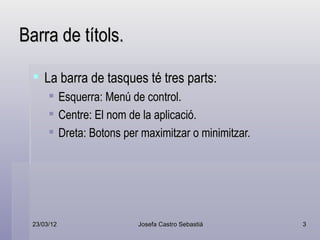 Barra de títols.

   La barra de tasques té tres parts:
            Esquerra: Menú de control.
            Centre: El nom de la aplicació.
            Dreta: Botons per maximitzar o minimitzar.




  23/03/12                    Josefa Castro Sebastiá      3
 