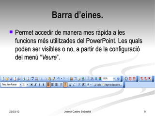 Barra d’eines.
   Permet accedir de manera mes ràpida a les
    funcions més utilitzades del PowerPoint. Les quals
    poden ser visibles o no, a partir de la configuració
    del menú “Veure”.




23/03/12               Josefa Castro Sebastiá              5
 