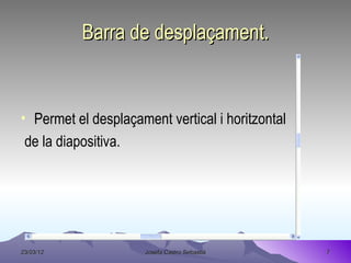 Barra de desplaçament.


• Permet el desplaçament vertical i horitzontal
 de la diapositiva.




23/03/12              Josefa Castro Sebastiá      7
 