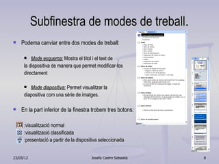 Subfinestra de modes de treball.
   Podema canviar entre dos modes de treball:

        Mode esquema: Mostra el títol i el text de
     la dispositiva de manera que permet modificar-los
     directament

       Mode diapositiva: Permet visualitzar la
     diapositiva com una sèrie de imatges.

   En la part inferior de la finestra trobem tres botons:

     :visualització normal
     :visualització classificada
     :presentació a partir de la dispositiva seleccionada


23/03/12                               Josefa Castro Sebastiá   8
 
