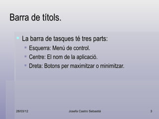 Barra de títols.

   La barra de tasques té tres parts:
            Esquerra: Menú de control.
            Centre: El nom de la aplicació.
            Dreta: Botons per maximitzar o minimitzar.




  28/03/12                    Josefa Castro Sebastiá      3
 